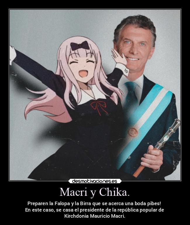 Macri y Chika. - Preparen la Falopa y la Birra que se acerca una boda pibes!
En este caso, se casa el presidente de la república popular de
Kirchdonia Mauricio Macri.