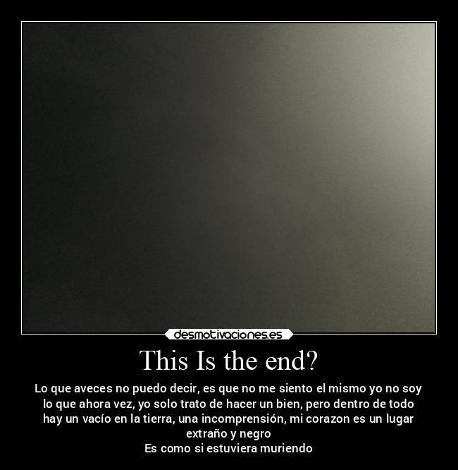 This Is the end? - Lo que aveces no puedo decir, es que no me siento el mismo yo no soy
lo que ahora vez, yo solo trato de hacer un bien, pero dentro de todo
hay un vacío en la tierra, una incomprensión, mi corazon es un lugar
extraño y negro
Es como si estuviera muriendo
