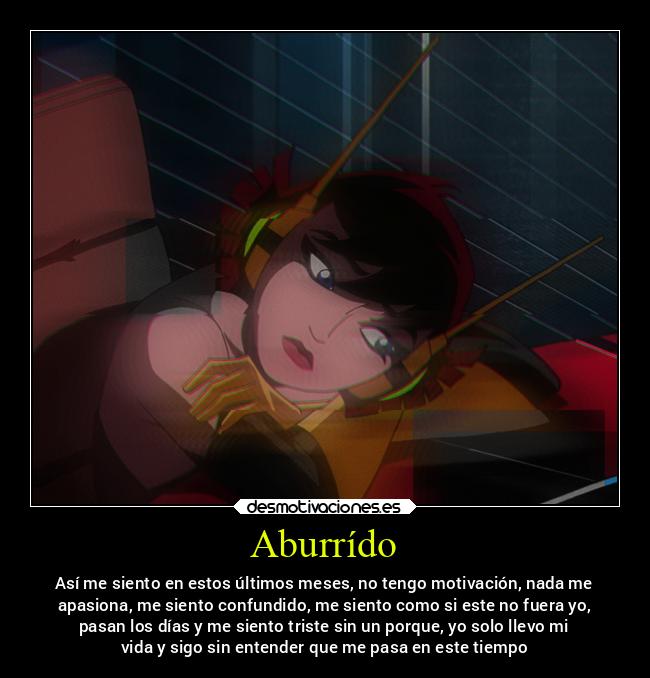 Aburrído - Así me siento en estos últimos meses, no tengo motivación, nada me
apasiona, me siento confundido, me siento como si este no fuera yo,
pasan los días y me siento triste sin un porque, yo solo llevo mi
vida y sigo sin entender que me pasa en este tiempo