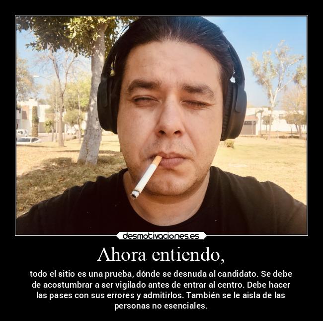 Ahora entiendo, - todo el sitio es una prueba, dónde se desnuda al candidato. Se debe
de acostumbrar a ser vigilado antes de entrar al centro. Debe hacer
las pases con sus errores y admitirlos. También se le aisla de las
personas no esenciales.