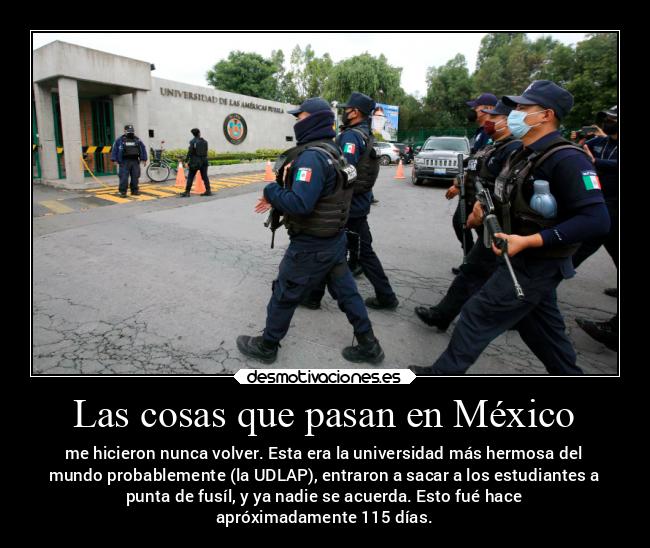Las cosas que pasan en México - me hicieron nunca volver. Esta era la universidad más hermosa del
mundo probablemente (la UDLAP), entraron a sacar a los estudiantes a
punta de fusíl, y ya nadie se acuerda. Esto fué hace
apróximadamente 115 días.