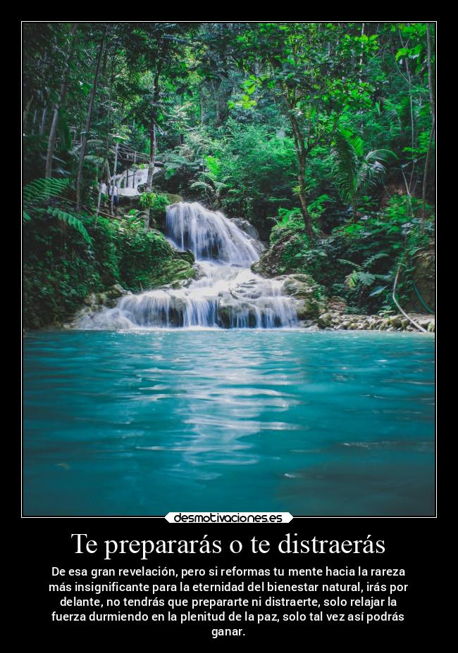 Te prepararás o te distraerás - De esa gran revelación, pero si reformas tu mente hacia la rareza
más insignificante para la eternidad del bienestar natural, irás por
delante, no tendrás que prepararte ni distraerte, solo relajar la
fuerza durmiendo en la plenitud de la paz, solo tal vez así podrás
ganar.