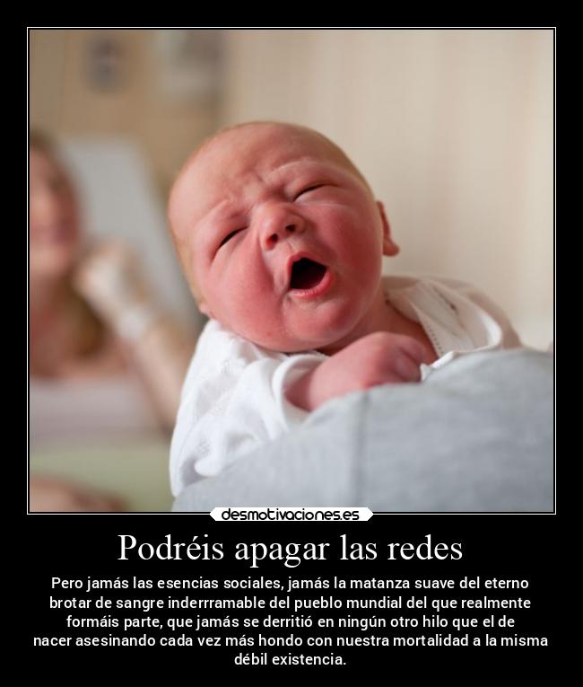 Podréis apagar las redes - Pero jamás las esencias sociales, jamás la matanza suave del eterno
brotar de sangre inderrramable del pueblo mundial del que realmente
formáis parte, que jamás se derritió en ningún otro hilo que el de
nacer asesinando cada vez más hondo con nuestra mortalidad a la misma
débil existencia.