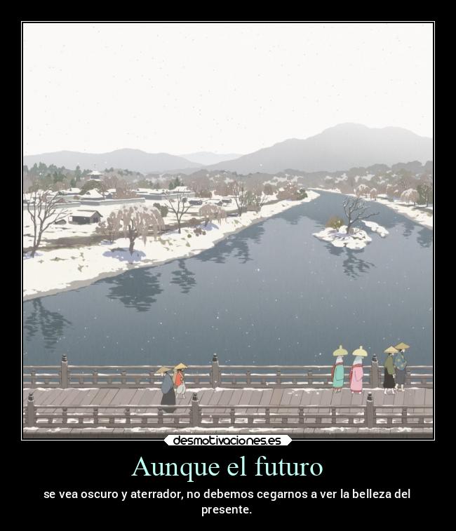 Aunque el futuro - se vea oscuro y aterrador, no debemos cegarnos a ver la belleza del
presente.