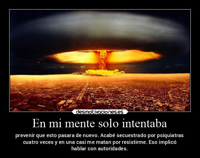 En mi mente solo intentaba - prevenir que esto pasara de nuevo. Acabé secuestrado por psiquiatras
cuatro veces y en una casi me matan por resistirme. Eso implicó
hablar con autoridades.