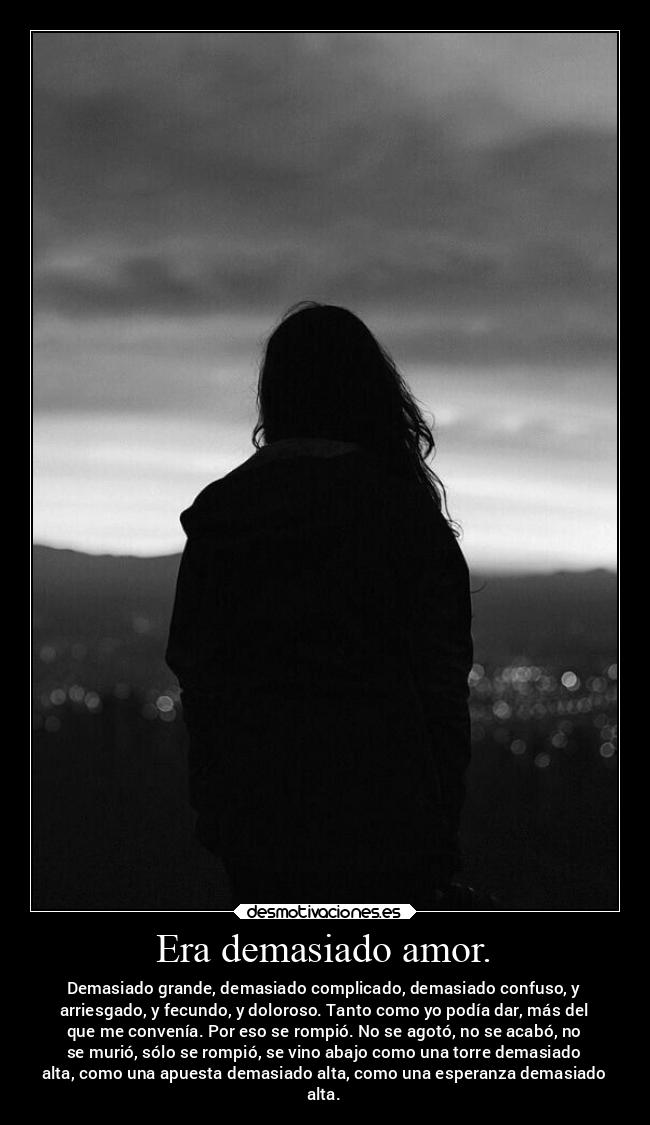 Era demasiado amor. - Demasiado grande, demasiado complicado, demasiado confuso, y
arriesgado, y fecundo, y doloroso. Tanto como yo podía dar, más del
que me convenía. Por eso se rompió. No se agotó, no se acabó, no
se murió, sólo se rompió, se vino abajo como una torre demasiado
alta, como una apuesta demasiado alta, como una esperanza demasiado
alta.