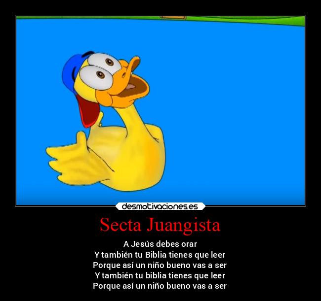 Secta Juangista - A Jesús debes orar
Y también tu Biblia tienes que leer
Porque así un niño bueno vas a ser
Y también tu biblia tienes que leer
Porque así un niño bueno vas a ser