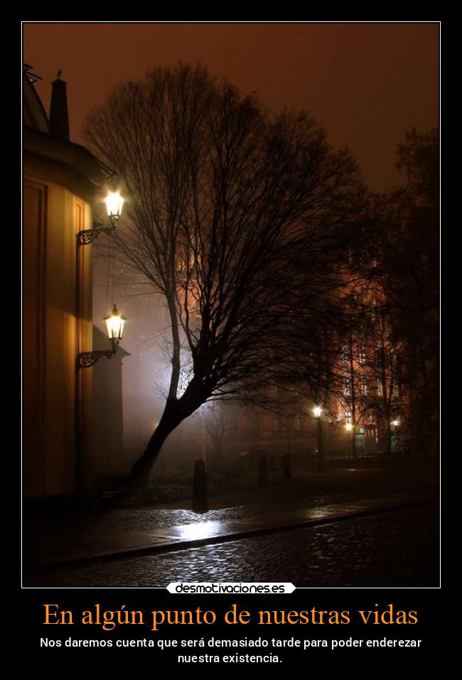 En algún punto de nuestras vidas - Nos daremos cuenta que será demasiado tarde para poder enderezar
nuestra existencia.