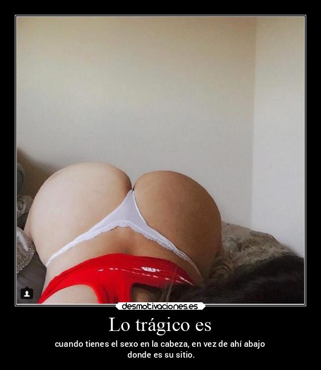 Lo trágico es - cuando tienes el sexo en la cabeza, en vez de ahí abajo
 donde es su sitio.