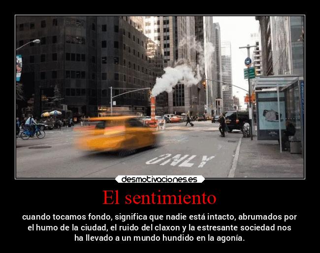 El sentimiento - cuando tocamos fondo, significa que nadie está intacto, abrumados por
el humo de la ciudad, el ruido del claxon y la estresante sociedad nos
ha llevado a un mundo hundido en la agonía.