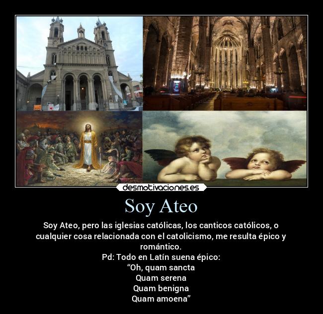 Soy Ateo - Soy Ateo, pero las iglesias católicas, los canticos católicos, o
cualquier cosa relacionada con el catolicismo, me resulta épico y
romántico.
Pd: Todo en Latín suena épico:
“Oh, quam sancta
Quam serena
Quam benigna
Quam amoena”