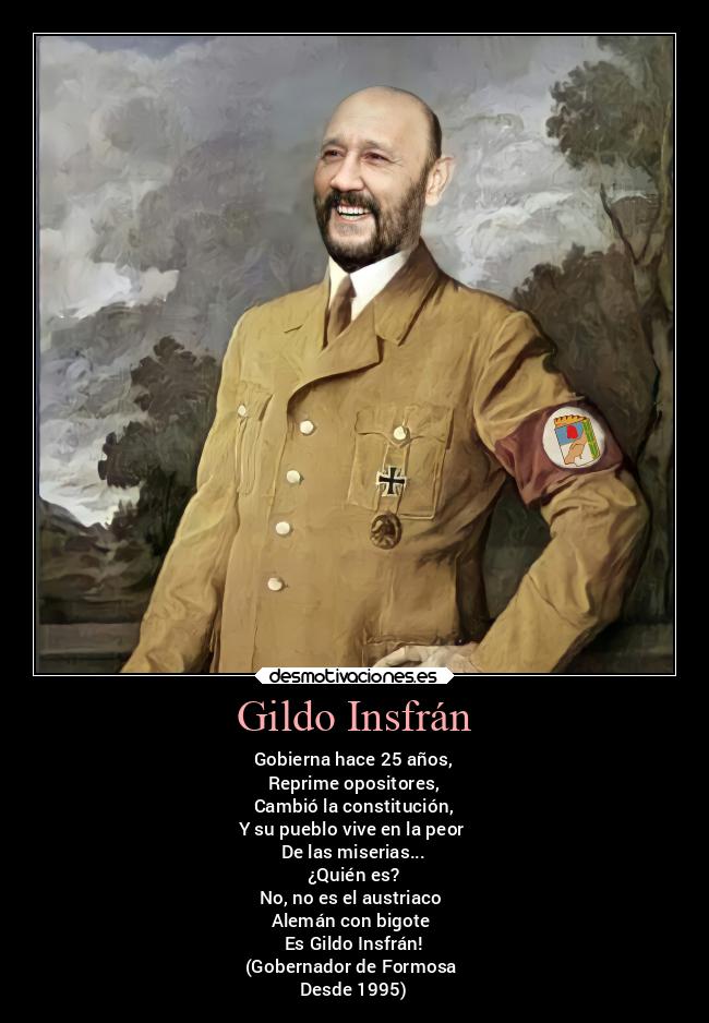 Gildo Insfrán - Gobierna hace 25 años,
Reprime opositores,
Cambió la constitución,
Y su pueblo vive en la peor
De las miserias...
¿Quién es?
No, no es el austriaco
Alemán con bigote
Es Gildo Insfrán!
(Gobernador de Formosa
Desde 1995)