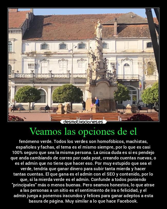 Veamos las opciones de el - fenómeno verde. Todos los verdes son homofóbicos, machistas,
españoles y fachas, el tema es el mismo siempre, por lo que es casi
100% seguro que sea la misma persona. La única duda es si es pendejo
que anda cambiando de correo por cada post, creando cuentas nuevas, o
es el admin que no tiene que hacer eso. Por muy estupido que sea el
verde, tendría que ganar dinero para subir tanta mierda y hacer
tantas cuentas. El que gana es el admin con el SEO y contenido, por lo
que, si la mierda verde es el admin. Confunde a todos poniendo
principales más o menos buenas. Pero seamos honestos, lo que atrae
a las personas a un sitio es el sentimiento de ira o felicidad, y el
admin juega a ponernos iracundos y felices para ganar adeptos a esta
basura de página. Muy similar a lo que hace Facebook.