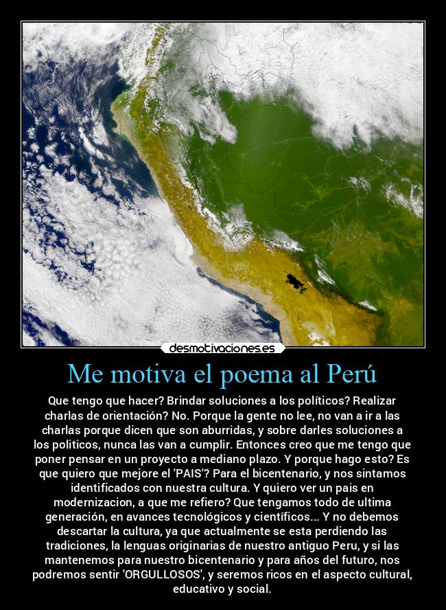 Me motiva el poema al Perú - Que tengo que hacer? Brindar soluciones a los políticos? Realizar
charlas de orientación? No. Porque la gente no lee, no van a ir a las
charlas porque dicen que son aburridas, y sobre darles soluciones a
los politicos, nunca las van a cumplir. Entonces creo que me tengo que
poner pensar en un proyecto a mediano plazo. Y porque hago esto? Es
que quiero que mejore el PAIS? Para el bicentenario, y nos sintamos
identificados con nuestra cultura. Y quiero ver un pais en
modernizacion, a que me refiero? Que tengamos todo de ultima
generación, en avances tecnológicos y científicos... Y no debemos
descartar la cultura, ya que actualmente se esta perdiendo las
tradiciones, la lenguas originarias de nuestro antiguo Peru, y si las
mantenemos para nuestro bicentenario y para años del futuro, nos
podremos sentir ORGULLOSOS, y seremos ricos en el aspecto cultural,
educativo y social.