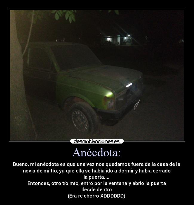 Anécdota: - Bueno, mi anécdota es que una vez nos quedamos fuera de la casa de la
novia de mi tío, ya que ella se había ido a dormir y había cerrado
la puerta....
Entonces, otro tío mío, entró por la ventana y abrió la puerta
desde dentro
(Era re chorro XDDDDDD)