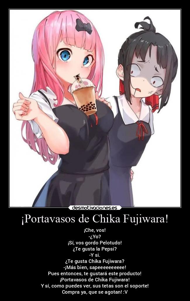 ¡Portavasos de Chika Fujiwara! - ¡Che, vos!
-¿Yo?
¡Sí, vos gordo Pelotudo!
¿Te gusta la Pepsi?
-Y si.
¿Te gusta Chika Fujiwara?
-¡Más bien, sapeeeeeeeeee!
Pues entonces, te gustará este producto!
¡Portavasos de Chika Fujiwara!
Y sí, como puedes ver, sus tetas son el soporte!
Compra ya, que se agotan! :V
