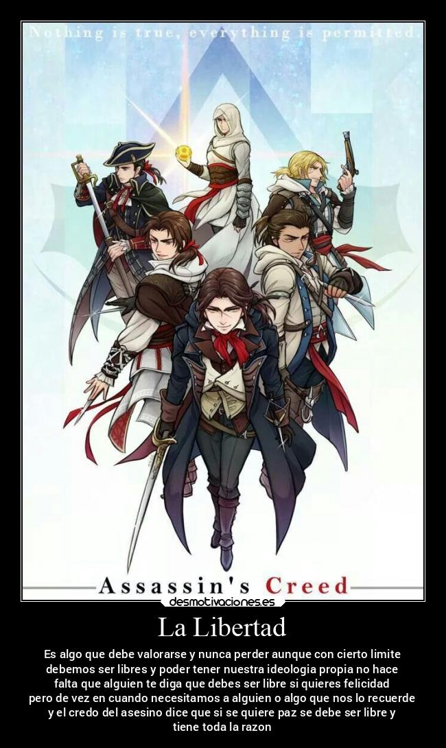 La Libertad - Es algo que debe valorarse y nunca perder aunque con cierto limite
debemos ser libres y poder tener nuestra ideologia propia no hace
falta que alguien te diga que debes ser libre si quieres felicidad
pero de vez en cuando necesitamos a alguien o algo que nos lo recuerde
y el credo del asesino dice que si se quiere paz se debe ser libre y
tiene toda la razon