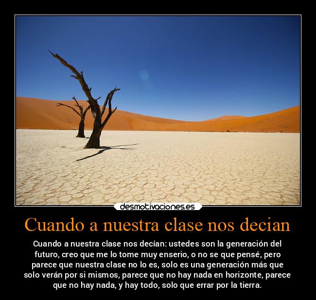 Cuando a nuestra clase nos decian - Cuando a nuestra clase nos decían: ustedes son la generación del
futuro, creo que me lo tome muy enserio, o no se que pensé, pero
parece que nuestra clase no lo es, solo es una generación más que
solo verán por si mismos, parece que no hay nada en horizonte, parece
que no hay nada, y hay todo, solo que errar por la tierra.