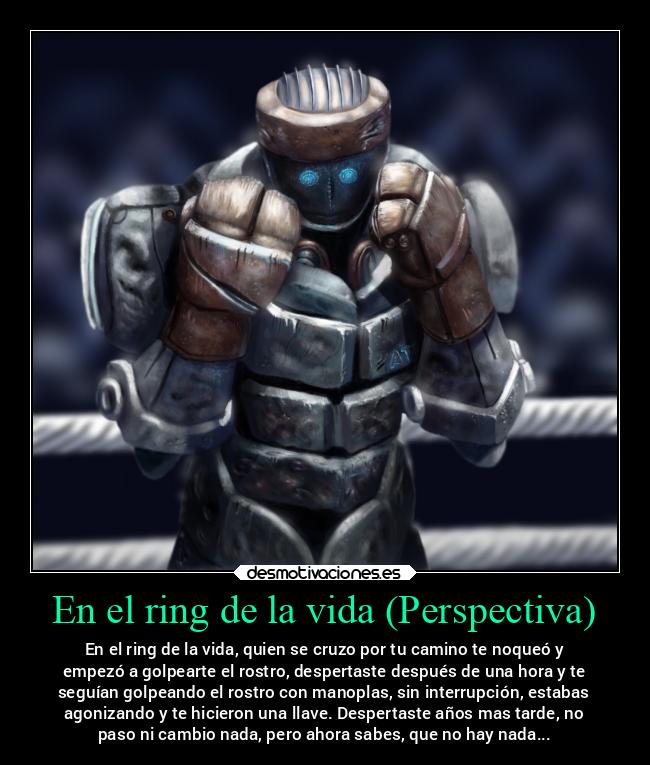 En el ring de la vida (Perspectiva) - En el ring de la vida, quien se cruzo por tu camino te noqueó y
empezó a golpearte el rostro, despertaste después de una hora y te
seguían golpeando el rostro con manoplas, sin interrupción, estabas
agonizando y te hicieron una llave. Despertaste años mas tarde, no
paso ni cambio nada, pero ahora sabes, que no hay nada...