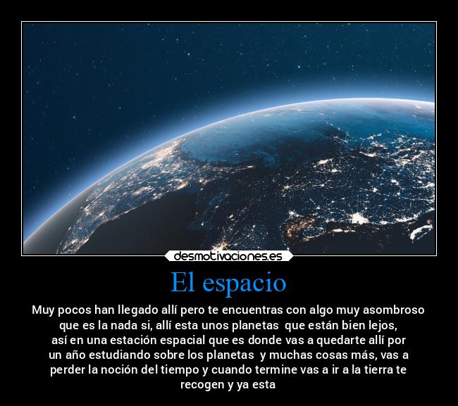 El espacio - Muy pocos han llegado allí pero te encuentras con algo muy asombroso
que es la nada si, allí esta unos planetas  que están bien lejos,
así en una estación espacial que es donde vas a quedarte allí por
un año estudiando sobre los planetas  y muchas cosas más, vas a
perder la noción del tiempo y cuando termine vas a ir a la tierra te
recogen y ya esta
