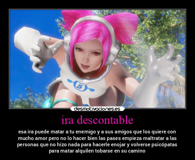 ira descontable - esa ira puede matar a tu enemigo y a sus amigos que los quiere con
mucho amor pero no lo hacer bien las pases empieza maltratar a las
personas que no hizo nada para hacerle enojar y volverse psicópatas
para matar alquilen tobarse en su camino