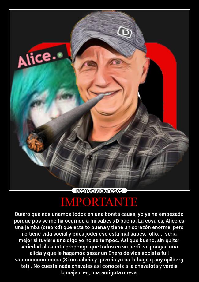 IMPORTANTE - Quiero que nos unamos todos en una bonita causa, yo ya he empezado
porque pos se me ha ocurrido a mi sabes xD bueno. La cosa es, Alice es
una jamba (creo xd) que esta to buena y tiene un corazón enorme, pero
no tiene vida social y pues joder eso esta mal sabes, rollo.... sería
mejor si tuviera una digo yo no se tampoc. Así que bueno, sin quitar
seriedad al asunto propongo que todos en su perfil se pongan una
alicia y que le hagamos pasar un Enero de vida social a full
vamooooooooooos (Si no sabeis y quereis yo os la hago q soy spilberg
tet) . No cuesta nada chavales así conoceís a la chavalota y veréis
lo maja q es, una amigota nueva.