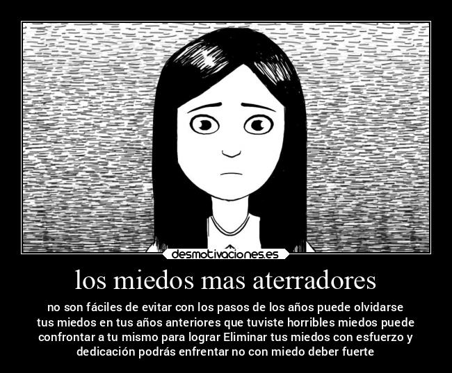 los miedos mas aterradores - no son fáciles de evitar con los pasos de los años puede olvidarse
tus miedos en tus años anteriores que tuviste horribles miedos puede
confrontar a tu mismo para lograr Eliminar tus miedos con esfuerzo y
dedicación podrás enfrentar no con miedo deber fuerte
