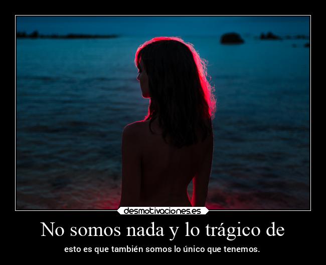 No somos nada y lo trágico de - esto es que también somos lo único que tenemos.