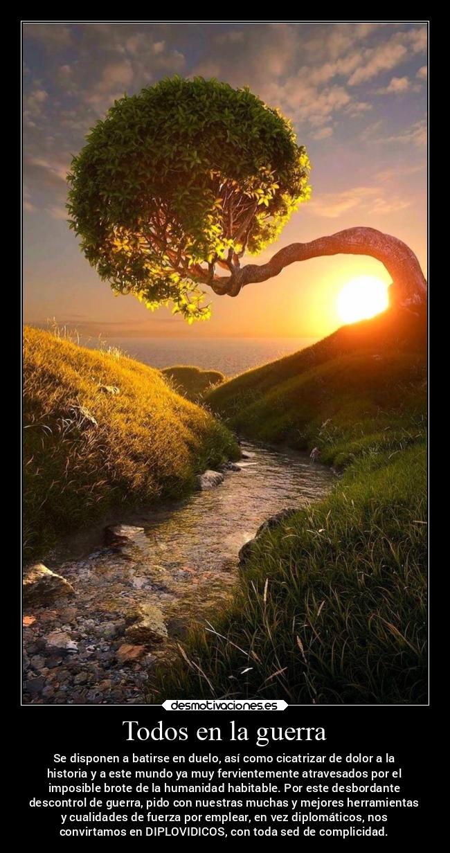 Todos en la guerra - Se disponen a batirse en duelo, así como cicatrizar de dolor a la
historia y a este mundo ya muy fervientemente atravesados por el
imposible brote de la humanidad habitable. Por este desbordante
descontrol de guerra, pido con nuestras muchas y mejores herramientas
y cualidades de fuerza por emplear, en vez diplomáticos, nos
convirtamos en DIPLOVIDICOS, con toda sed de complicidad.