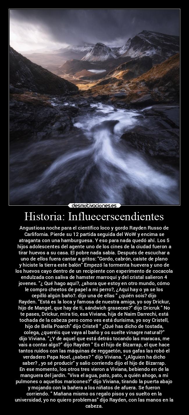 Historia: Influecerscendientes - Angustiosa noche para el científico loco y gordo Rayden Russo de
Carlifornia. Pierde su 12 partida seguida del WoW y encima se
atraganta con una hamburguesa. Y eso para nada quedó ahí. Los 5
hijos adolescentes del agente uno de los cines de la ciudad fueron a
tirar huevos a su casa. El pobre nada sabía. Después de escuchar a
uno de ellos fuera cantar a gritos: Gordo, cabrón, caíste de plano
y hiciste la tierra este balón Empezó la tormenta huevera y uno de
los huevos cayo dentro de un recipiente con experimento de cocacola
endulzada con saliva de hamster marroquí y del cristal salieron 4
jovenes. ¿ Qué hago aquí?, ¿ahora que estoy en otro mundo, cómo
le compro cheetos de papel a mi perro?, ¿Aquí hay o ya se los
cepilló algún baño?. dijo una de ellas ¿quién sois? dijo
Rayden. Está es la loca y famosa de nuestra amiga, yo soy Drickur,
hijo de Mangel, que hay de ti, sándwich graseceo? dijo Dricruk No
te pases, Drickur, mira tio, esa Viviana, hija de Naim Darrechi, está
tochada de la cabeza pero como ves está durísima, yo soy Cristell,
hijo de Bella Poarch dijo Cristell ¿Qué has dicho de tostada,
colega, ¿queréis que vaya al baño y os suelte vinagre natural?
dijo Viviana. ¿Y de aquel que está detrás tocando las maracas, me
vais a contar algo? dijo Rayden Es el hijo de Bizarrap, el que hace
tantos ruidos con las máquinas de reggaetón, sus gafas las robó el
verdadero Papa Noel, ¿sabes? dijo Viviana. ¿Alguien ha dicho
saber? , yo sé producir y salio corriendo dijo el hijo de Bizarrap.
En ese momento, los otros tres vieron a Viviana, bebiendo en de la
manguera del jardín. Viva el agua, pato, pato, a quién ahogo, a mi
pulmones o aquellos maricones? dijo Viviana, tirando la puerta abajo
y mojando con la bañera a los niñatos de afuera. Se fueron
corriendo. Mañana mismo os regalo pisos y os suelto en la
universidad, yo no quiero problemas dijo Rayden, con las manos en la
cabeza.