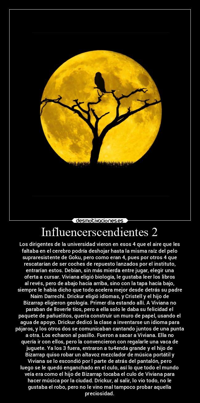 Influencerscendientes 2 - Los dirigentes de la universidad vieron en esos 4 que el aire que les
faltaba en el cerebro podría deshojar hasta la misma raíz del pelo
supraresistente de Goku, pero como eran 4, pues por otros 4 que
rescatarían de ser coches de repuesto lanzados por el instituto,
entrarían estos. Debían, sin más mierda entre jugar, elegir una
oferta a cursar. Viviana eligió biología, le gustaba leer los libros
al revés, pero de abajo hacia arriba, sino con la tapa hacía bajo,
siempre le había dicho que todo acelera mejor desde detrás su padre
Naim Darrechi. Drickur eligió idiomas, y Cristell y el hijo de
Bizarrap eligieron geología. Primer día estando allí. A Viviana no
paraban de lloverle tios, pero a ella solo le daba su felicidad el
paquete de pañuelitos, quería construir un muro de papel, usando el
agua de apoyo. Drickur dedicó la clase a inventarse un idioma para
pájaros, y los otros dos se comunicaban cantando juntos de una punta
a otra. Los echaron al pasillo. Fueron a sacar a Viviana. Ella no
quería ir con ellos, pero la convencieron con regalarle una vaca de
juguete. Ya los 3 fuera, entraron a tu4enda grande y el hijo de
Bizarrap quiso robar un altavoz mezclador de música portátil y
Viviana se lo escondió por l parte de atrás del pantalón, pero
luego se le quedó enganchado en el culo, así lo que todo el mundo
veía era como el hijo de Bizarrap tocaba el culo de Viviana para
hacer música por la ciudad. Drickur, al salir, lo vio todo, no le
gustaba el robo, pero no le vino mal tampoco probar aquella
preciosidad.