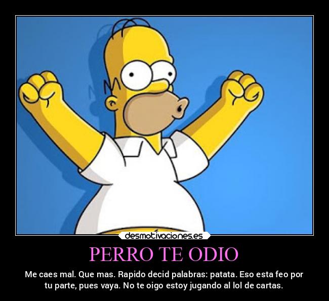 PERRO TE ODIO - Me caes mal. Que mas. Rapido decid palabras: patata. Eso esta feo por
tu parte, pues vaya. No te oigo estoy jugando al lol de cartas.