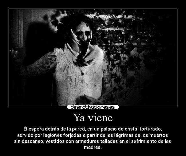 Ya viene - Él espera detrás de la pared, en un palacio de cristal torturado,
servido por legiones forjadas a partir de las lágrimas de los muertos
sin descanso, vestidos con armaduras talladas en el sufrimiento de las
madres.