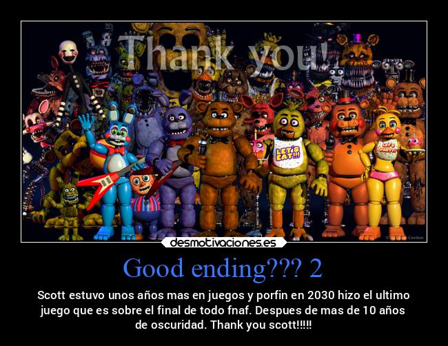 Good ending??? 2 - Scott estuvo unos años mas en juegos y porfin en 2030 hizo el ultimo
juego que es sobre el final de todo fnaf. Despues de mas de 10 años
de oscuridad. Thank you scott!!!!!