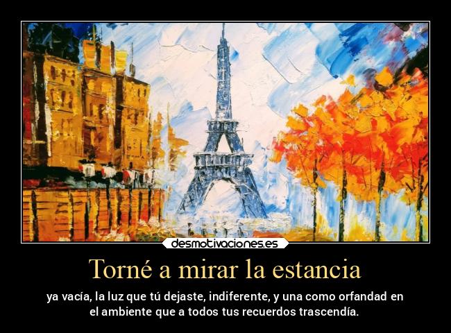 Torné a mirar la estancia - ya vacía, la luz que tú dejaste, indiferente, y una como orfandad en
el ambiente que a todos tus recuerdos trascendía.