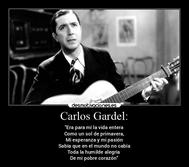 Carlos Gardel: - Era para mí la vida entera
Como un sol de primavera,
Mi esperanza y mi pasión
Sabía que en el mundo no cabía
Toda la humilde alegría
De mi pobre corazón