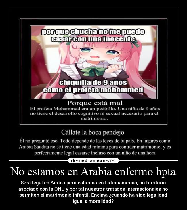 No estamos en Arabia enfermo hpta - Será legal en Arabia pero estamos en Latinoamérica, un territorio
asociado con la ONU y por tal nuestros tratados internacionales no
permiten el matrimonio infantil. Encima ¿cuando ha sido legalidad
igual a moralidad?