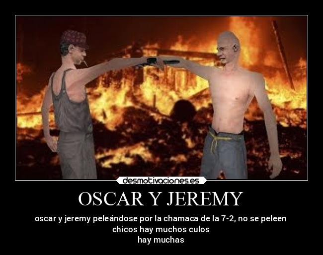 OSCAR Y JEREMY - oscar y jeremy peleándose por la chamaca de la 7-2, no se peleen
chicos hay muchos culos
hay muchas