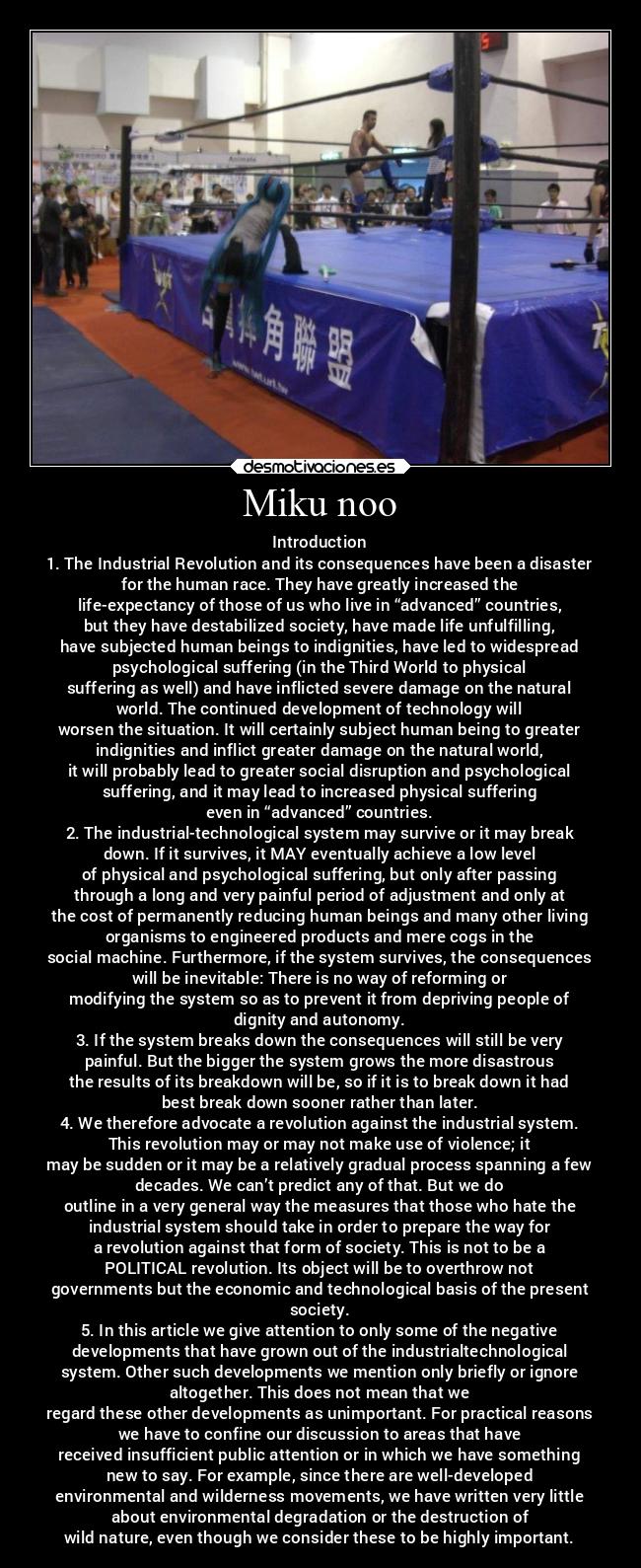 Miku noo - Introduction
1. The Industrial Revolution and its consequences have been a disaster
for the human race. They have greatly increased the
life-expectancy of those of us who live in “advanced” countries,
but they have destabilized society, have made life unfulfilling,
have subjected human beings to indignities, have led to widespread
psychological suffering (in the Third World to physical
suffering as well) and have inflicted severe damage on the natural
world. The continued development of technology will
worsen the situation. It will certainly subject human being to greater
indignities and inflict greater damage on the natural world,
it will probably lead to greater social disruption and psychological
suffering, and it may lead to increased physical suffering
even in “advanced” countries.
2. The industrial-technological system may survive or it may break
down. If it survives, it MAY eventually achieve a low level
of physical and psychological suffering, but only after passing
through a long and very painful period of adjustment and only at
the cost of permanently reducing human beings and many other living
organisms to engineered products and mere cogs in the
social machine. Furthermore, if the system survives, the consequences
will be inevitable: There is no way of reforming or
modifying the system so as to prevent it from depriving people of
dignity and autonomy.
3. If the system breaks down the consequences will still be very
painful. But the bigger the system grows the more disastrous
the results of its breakdown will be, so if it is to break down it had
best break down sooner rather than later.
4. We therefore advocate a revolution against the industrial system.
This revolution may or may not make use of violence; it
may be sudden or it may be a relatively gradual process spanning a few
decades. We can’t predict any of that. But we do
outline in a very general way the measures that those who hate the
industrial system should take in order to prepare the way for
a revolution against that form of society. This is not to be a
POLITICAL revolution. Its object will be to overthrow not
governments but the economic and technological basis of the present
society.
5. In this article we give attention to only some of the negative
developments that have grown out of the industrialtechnological
system. Other such developments we mention only briefly or ignore
altogether. This does not mean that we
regard these other developments as unimportant. For practical reasons
we have to confine our discussion to areas that have
received insufficient public attention or in which we have something
new to say. For example, since there are well-developed
environmental and wilderness movements, we have written very little
about environmental degradation or the destruction of
wild nature, even though we consider these to be highly important.