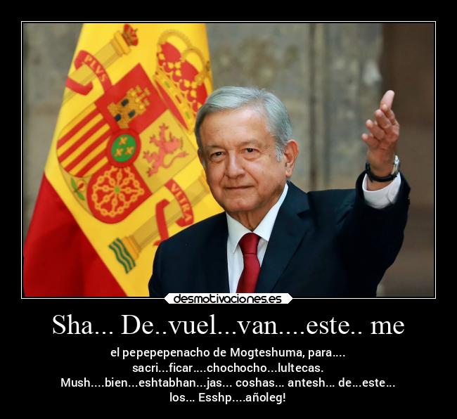 Sha... De..vuel...van....este.. me - el pepepepenacho de Mogteshuma, para....
sacri...ficar....chochocho...lultecas.
Mush....bien...eshtabhan...jas... coshas... antesh... de...este...
los... Esshp....añoleg!
