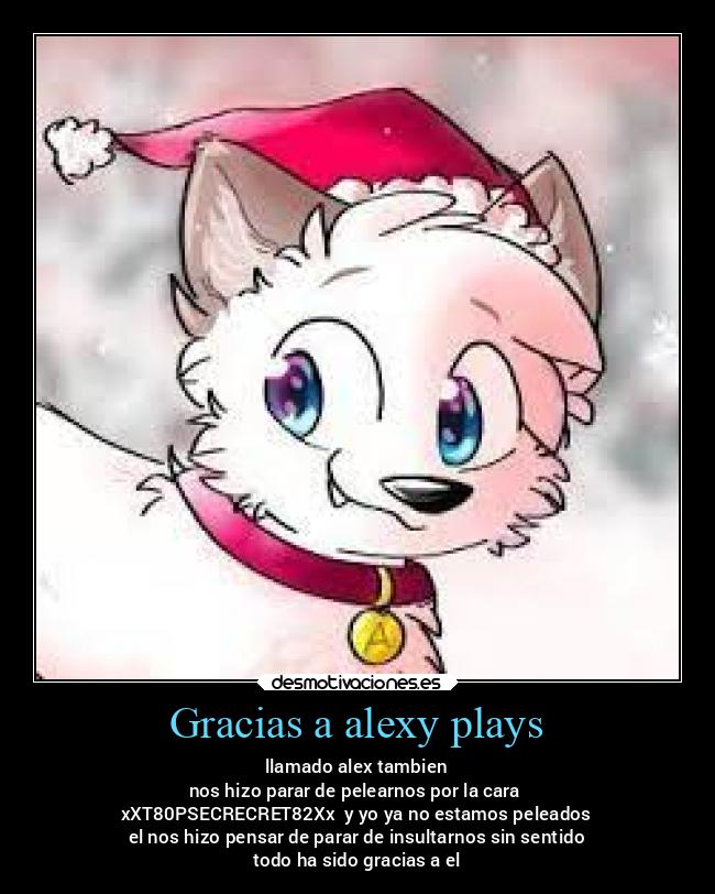 Gracias a alexy plays - llamado alex tambien
nos hizo parar de pelearnos por la cara 
xXT80PSECRECRET82Xx  y yo ya no estamos peleados
el nos hizo pensar de parar de insultarnos sin sentido
todo ha sido gracias a el