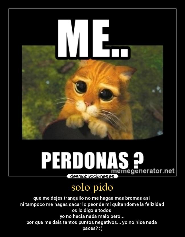 solo pido - que me dejes tranquilo no me hagas mas bromas asi 
ni tampoco me hagas sacar lo peor de mi quitandome la felizidad
os lo digo a todos 
yo no hacia nada malo pero...
por que me dais tantos puntos negativos... yo no hice nada 
paces? :(