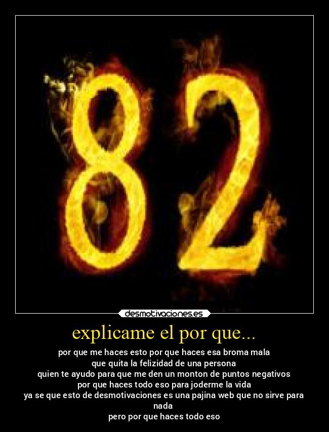 explicame el por que... - por que me haces esto por que haces esa broma mala
que quita la felizidad de una persona
quien te ayudo para que me den un monton de puntos negativos
por que haces todo eso para joderme la vida
ya se que esto de desmotivaciones es una pajina web que no sirve para
nada 
pero por que haces todo eso