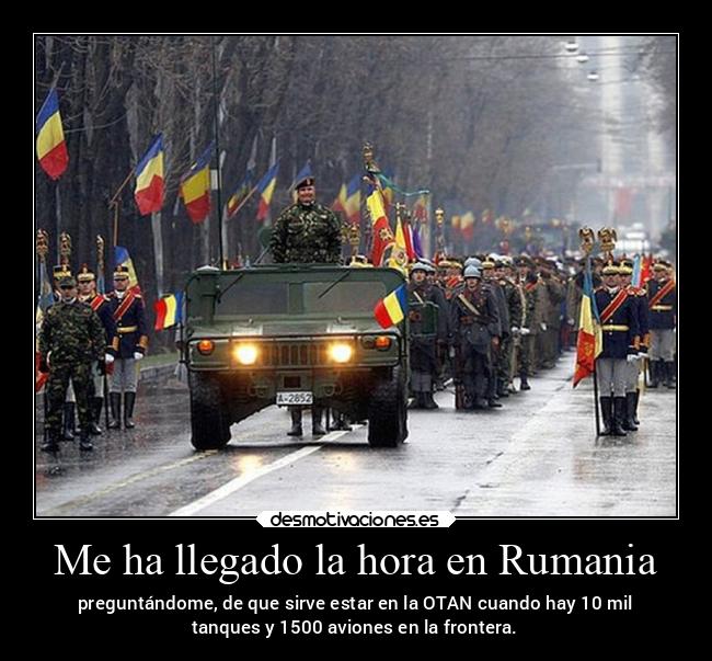 Me ha llegado la hora en Rumania - preguntándome, de que sirve estar en la OTAN cuando hay 10 mil
tanques y 1500 aviones en la frontera.