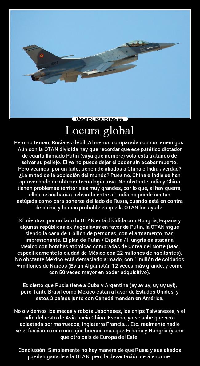 Locura global - Pero no teman, Rusia es débil. Al menos comparada con sus enemigos.
Aún con la OTAN dividida hay que recordar que ese patético dictador
de cuarta llamado Putin (vaya que nombre) solo está tratando de
salvar su pellejo. El ya no puede dejar el poder sin acabar muerto.
Pero veamos, por un lado, tienen de aliados a China e India ¿verdad?
¿La mitad de la población del mundo? Pues no, China e India se han
aprovechado de obtener tecnología rusa. No obstante India y China
tienen problemas territoriales muy grandes, por lo que, si hay guerra,
ellos se acabarían peleando entre sí. India no puede ser tan
estúpida como para ponerse del lado de Rusia, cuando está en contra
de china, y lo más probable es que la OTAN los ayude.
Si mientras por un lado la OTAN está dividida con Hungría, España y
algunas repúblicas ex Yugoslavas en favor de Putin, la OTAN sigue
siendo la casa de 1 billón de personas, con el armamento más
impresionante. El plan de Putin / España / Hungría es atacar a
México con bombas atómicas compradas de Corea del Norte (Más
específicamente la ciudad de México con 22 millones de habitantes).
No obstante México está demasiado armado, con 1 millón de soldados
+ millones de Narcos (Es un Afganistán 12 veces más grande, y como
con 50 veces mayor en poder adquisitivo).
Es cierto que Rusia tiene a Cuba y Argentina (ay ay ay, uy uy uy!),
pero Tanto Brasil como México están a favor de Estados Unidos, y
estos 3 países junto con Canadá mandan en América.
No olvidemos los mecas y robots Japoneses, los chips Taiwaneses, y el
odio del resto de Asia hacia China. España, ya se sabe que será
aplastada por marruecos, Inglaterra Francia…. Etc. realmente nadie
ve el fascismo ruso con ojos buenos mas que España y Hungría (y uno
que otro país de Europa del Este.
Conclusión. Simplemente no hay manera de que Rusia y sus aliados
puedan ganarle a la OTAN, pero la devastación será enorme.