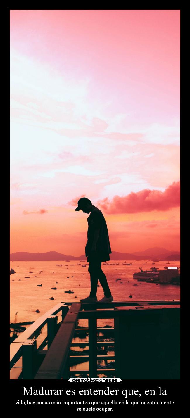 Madurar es entender que, en la - vida, hay cosas más importantes que aquello en lo que nuestra mente
se suele ocupar.