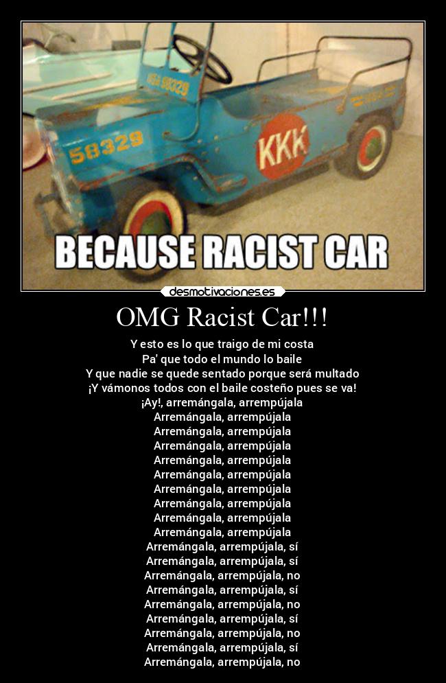 OMG Racist Car!!! - Y esto es lo que traigo de mi costa
Pa que todo el mundo lo baile
Y que nadie se quede sentado porque será multado
¡Y vámonos todos con el baile costeño pues se va!
¡Ay!, arremángala, arrempújala
Arremángala, arrempújala
Arremángala, arrempújala
Arremángala, arrempújala
Arremángala, arrempújala
Arremángala, arrempújala
Arremángala, arrempújala
Arremángala, arrempújala
Arremángala, arrempújala
Arremángala, arrempújala
Arremángala, arrempújala, sí
Arremángala, arrempújala, sí
Arremángala, arrempújala, no
Arremángala, arrempújala, sí
Arremángala, arrempújala, no
Arremángala, arrempújala, sí
Arremángala, arrempújala, no
Arremángala, arrempújala, sí
Arremángala, arrempújala, no