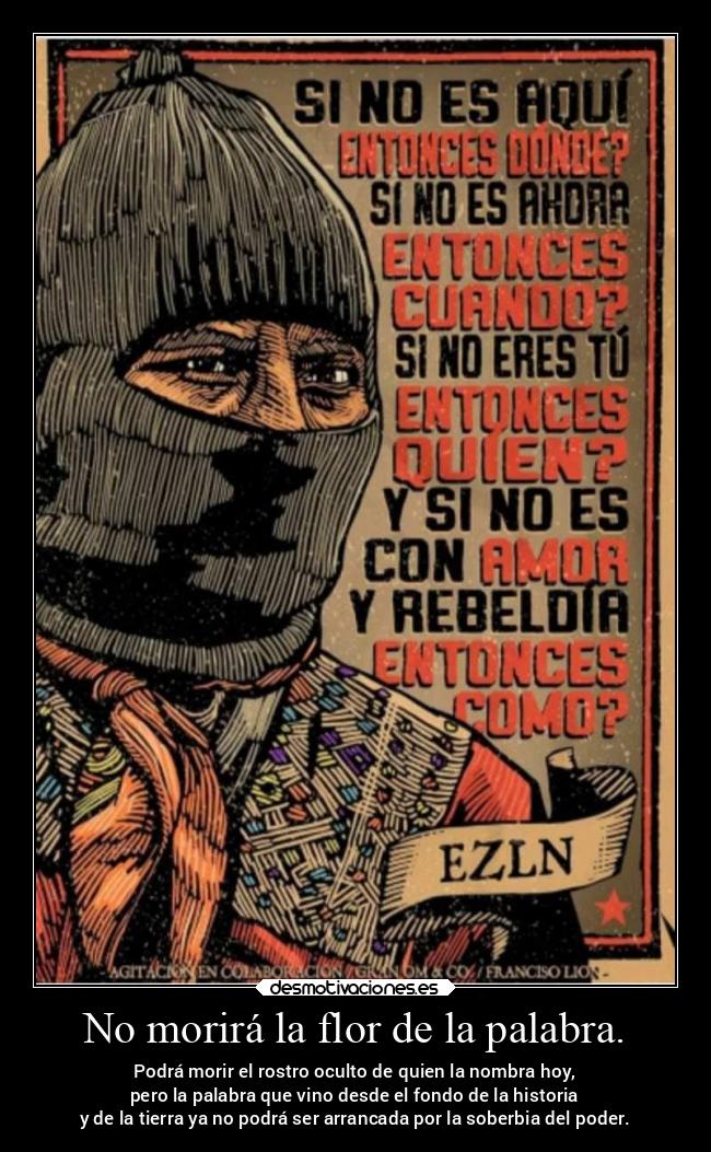 No morirá la flor de la palabra. - Podrá morir el rostro oculto de quien la nombra hoy,
pero la palabra que vino desde el fondo de la historia
y de la tierra ya no podrá ser arrancada por la soberbia del poder.