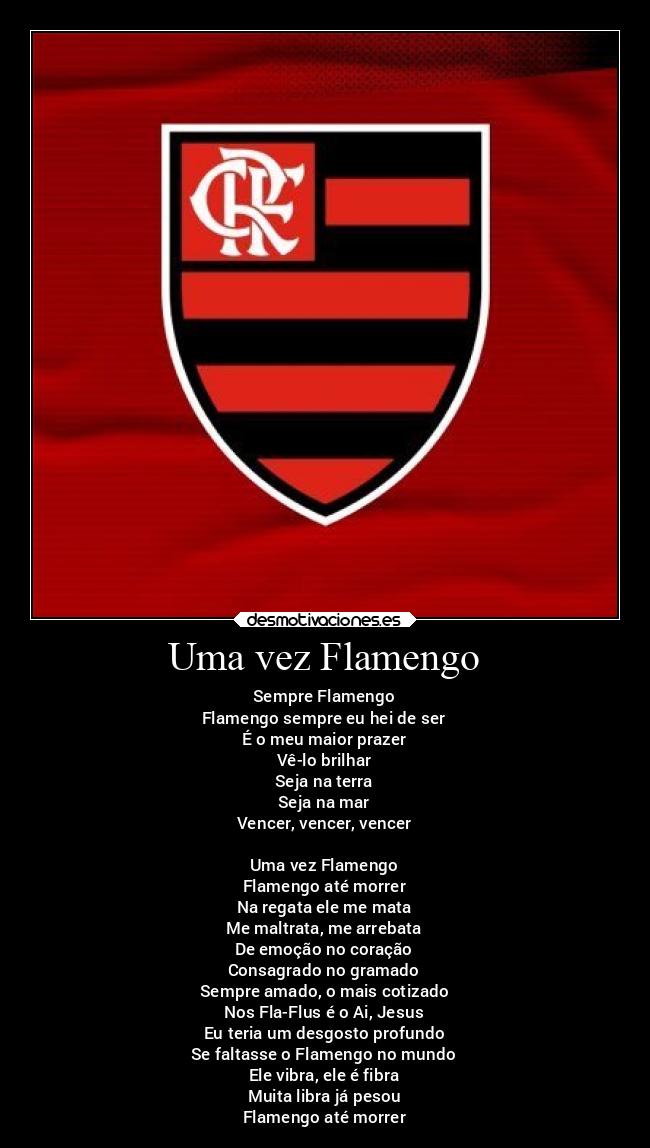 Uma vez Flamengo - Sempre Flamengo
Flamengo sempre eu hei de ser
É o meu maior prazer
Vê-lo brilhar
Seja na terra
Seja na mar
Vencer, vencer, vencer

Uma vez Flamengo
Flamengo até morrer
Na regata ele me mata
Me maltrata, me arrebata
De emoção no coração
Consagrado no gramado
Sempre amado, o mais cotizado
Nos Fla-Flus é o Ai, Jesus
Eu teria um desgosto profundo
Se faltasse o Flamengo no mundo
Ele vibra, ele é fibra
Muita libra já pesou
Flamengo até morrer