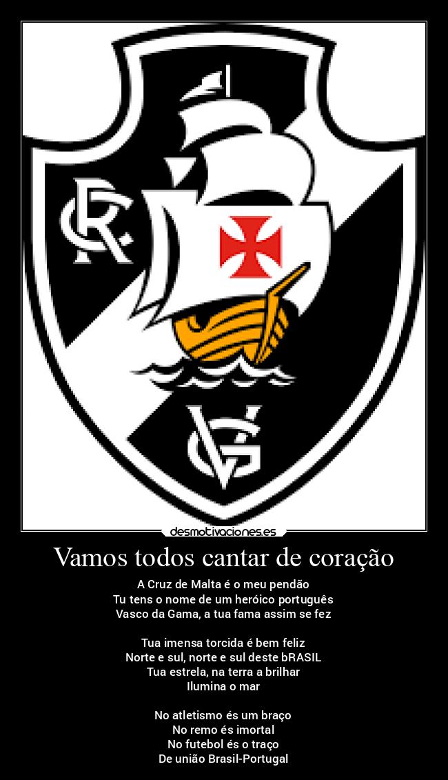 Vamos todos cantar de coração - A Cruz de Malta é o meu pendão
Tu tens o nome de um heróico português
Vasco da Gama, a tua fama assim se fez

Tua imensa torcida é bem feliz
Norte e sul, norte e sul deste bRASIL
Tua estrela, na terra a brilhar
Ilumina o mar

No atletismo és um braço
No remo és imortal
No futebol és o traço
De união Brasil-Portugal